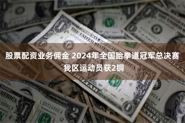 股票配资业务佣金 2024年全国跆拳道冠军总决赛 我区运动员获2铜