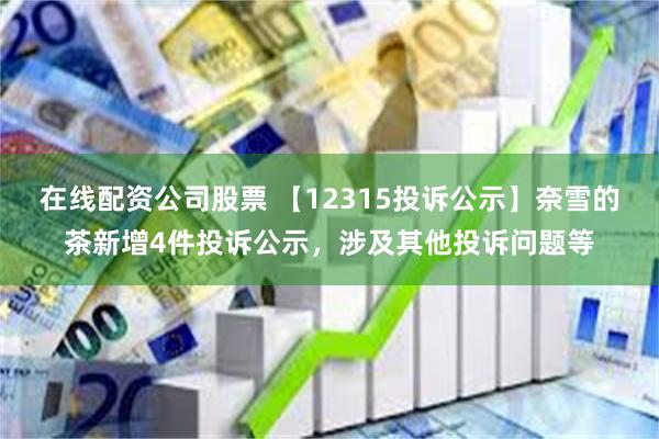 在线配资公司股票 【12315投诉公示】奈雪的茶新增4件投诉公示，涉及其他投诉问题等