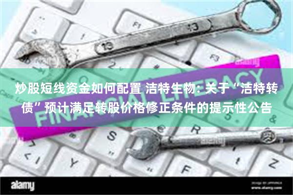 炒股短线资金如何配置 洁特生物: 关于“洁特转债”预计满足转股价格修正条件的提示性公告