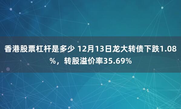 香港股票杠杆是多少 12月13日龙大转债下跌1.08%，转股溢价率35.69%