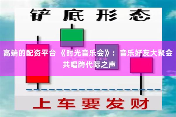 高端的配资平台 《时光音乐会》：音乐好友大聚会 共唱跨代际之声