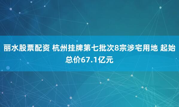 丽水股票配资 杭州挂牌第七批次8宗涉宅用地 起始总价67.1亿元