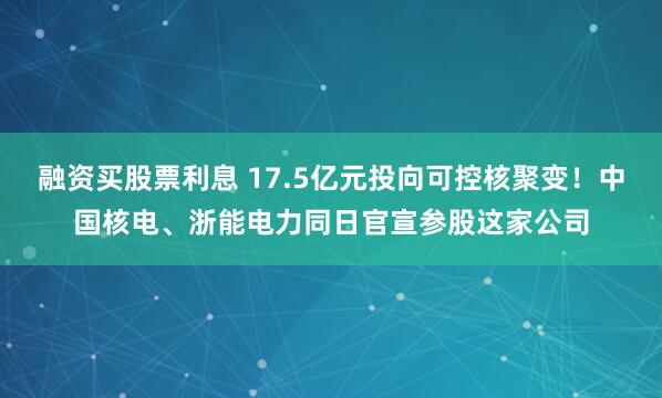 融资买股票利息 17.5亿元投向可控核聚变！中国核电、浙能电力同日官宣参股这家公司