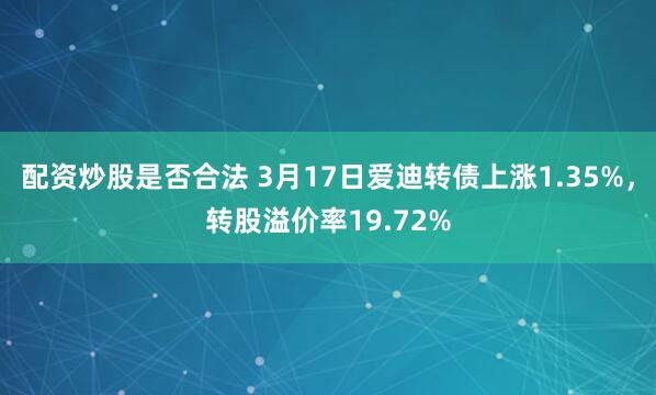 配资炒股是否合法 3月17日爱迪转债上涨1.35%，转股溢价率19.72%