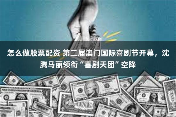 怎么做股票配资 第二届澳门国际喜剧节开幕,沈腾马丽领衔“喜剧天团”空降