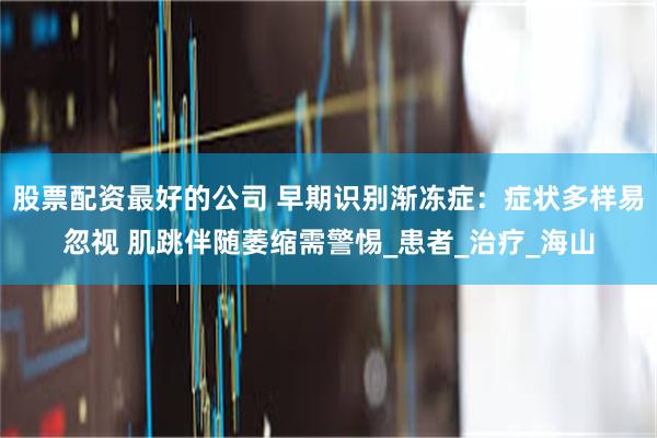 股票配资最好的公司 早期识别渐冻症:症状多样易忽视 肌跳伴随萎缩需警惕_患者_治疗_海山
